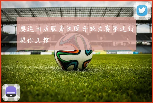 奥运酒店服务保障升级为赛事运行提供支撑
