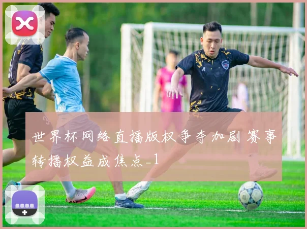 世界杯网络直播版权争夺加剧 赛事转播权益成焦点_1