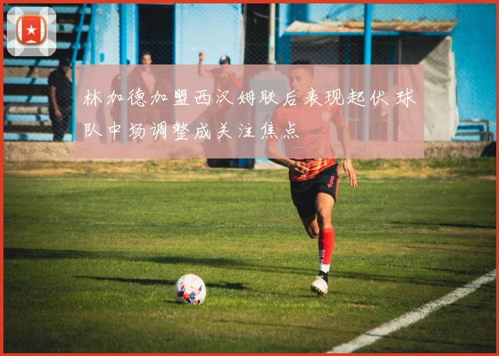 林加德加盟西汉姆联后表现起伏 球队中场调整成关注焦点