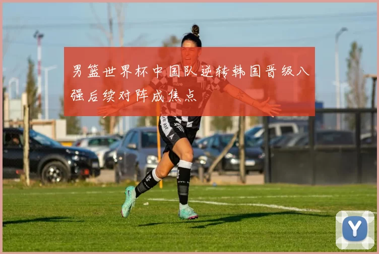 男篮世界杯中国队逆转韩国晋级八强后续对阵成焦点