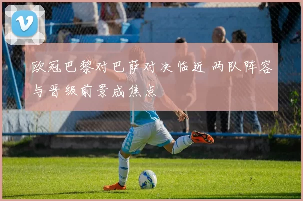 欧冠巴黎对巴萨对决临近 两队阵容与晋级前景成焦点