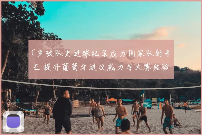 C罗破队史进球纪录成为国家队射手王 提升葡萄牙进攻威力与大赛经验