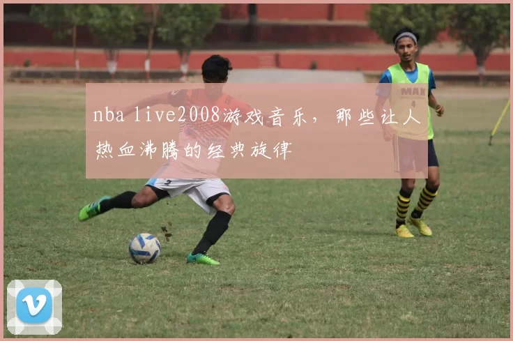 nba live2008游戏音乐，那些让人热血沸腾的经典旋律