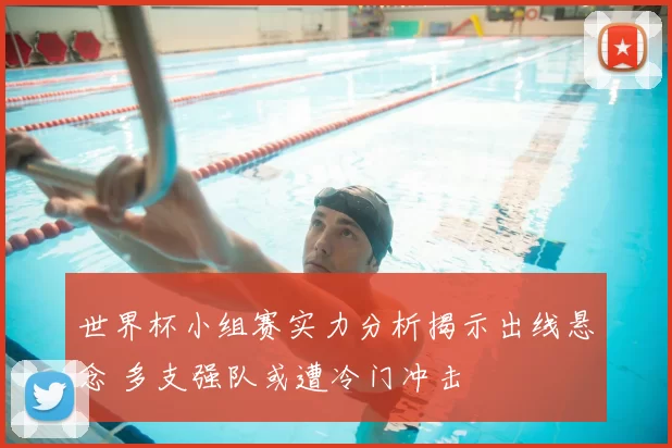 世界杯小组赛实力分析揭示出线悬念 多支强队或遭冷门冲击