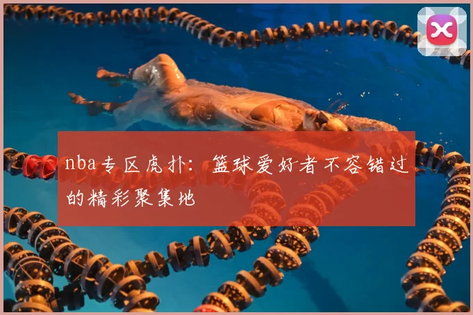 nba专区虎扑：篮球爱好者不容错过的精彩聚集地