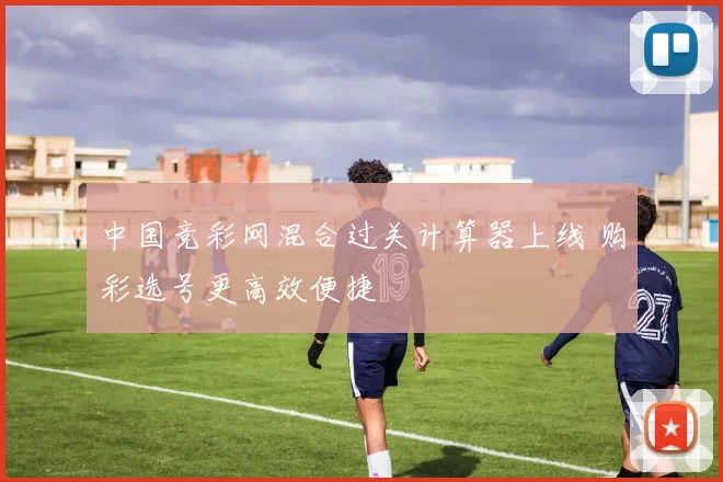 中国竞彩网混合过关计算器上线 购彩选号更高效便捷