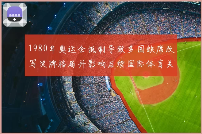 1980年奥运会抵制导致多国缺席改写奖牌格局并影响后续国际体育关系