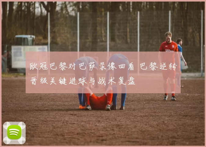 欧冠巴黎对巴萨录像回看 巴黎逆转晋级关键进球与战术复盘