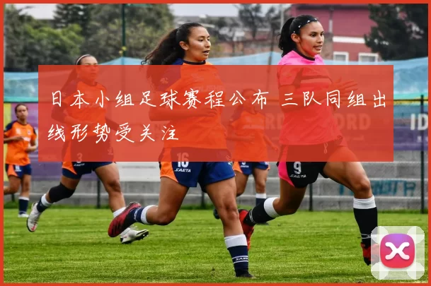 日本小组足球赛程公布 三队同组出线形势受关注