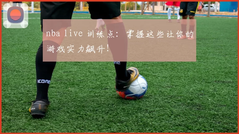 nba live 训练点：掌握这些让你的游戏实力飙升！