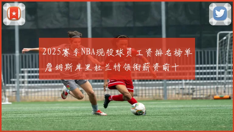 2025赛季NBA现役球员工资排名榜单 詹姆斯库里杜兰特领衔薪资前十