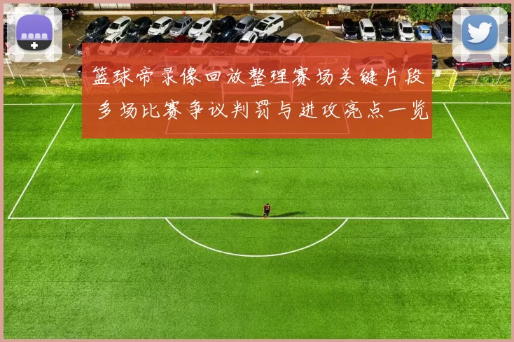 篮球帝录像回放整理赛场关键片段 多场比赛争议判罚与进攻亮点一览