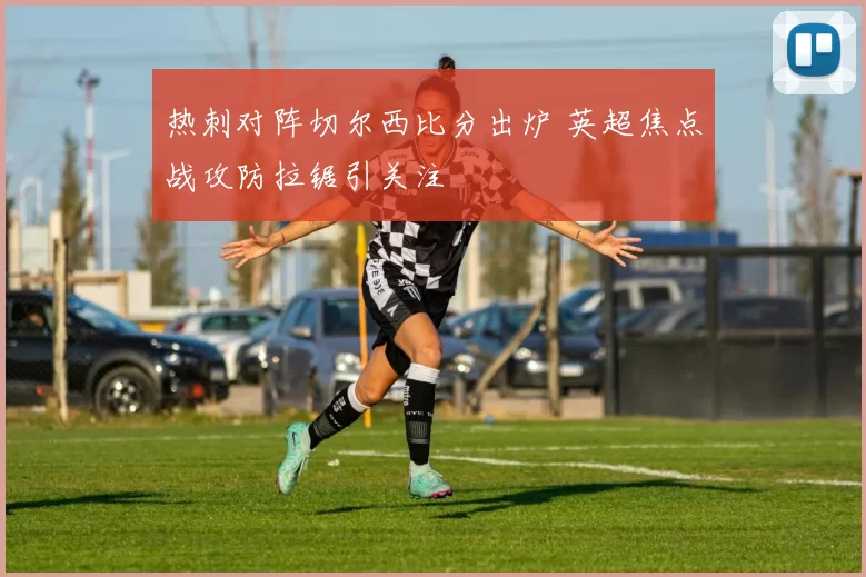 热刺对阵切尔西比分出炉 英超焦点战攻防拉锯引关注