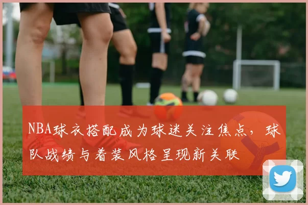 NBA球衣搭配成为球迷关注焦点，球队战绩与着装风格呈现新关联