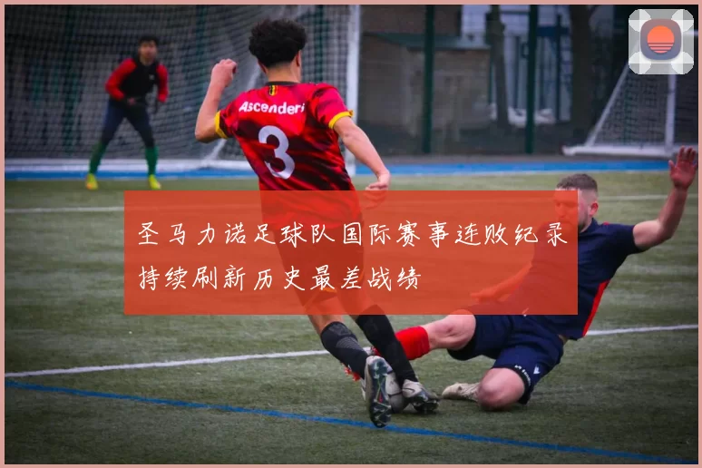 圣马力诺足球队国际赛事连败纪录持续刷新历史最差战绩