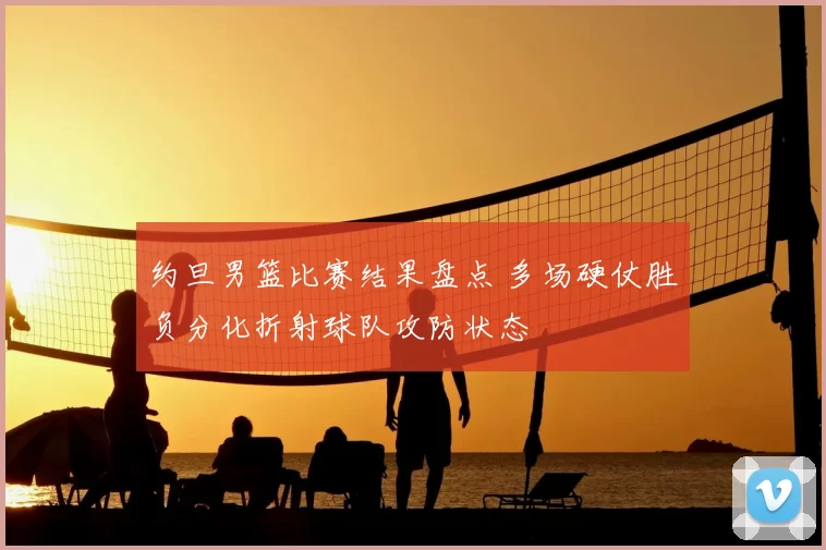 约旦男篮比赛结果盘点 多场硬仗胜负分化折射球队攻防状态