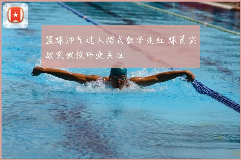 篮球帅气过人招式教学走红 球员实战突破技巧受关注