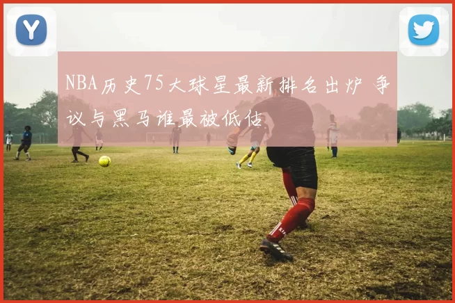 NBA历史75大球星最新排名出炉 争议与黑马谁最被低估