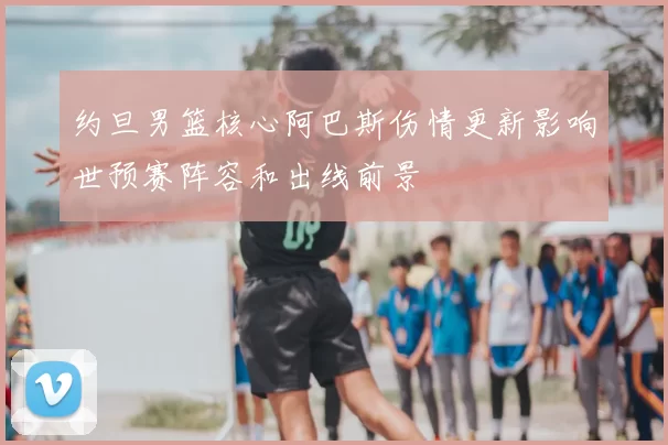 约旦男篮核心阿巴斯伤情更新影响世预赛阵容和出线前景