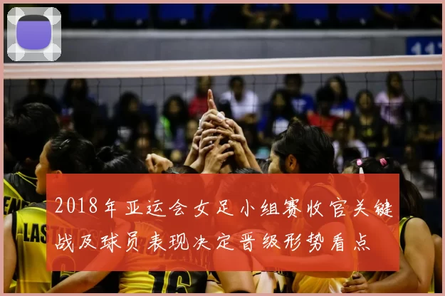 2018年亚运会女足小组赛收官关键战及球员表现决定晋级形势看点