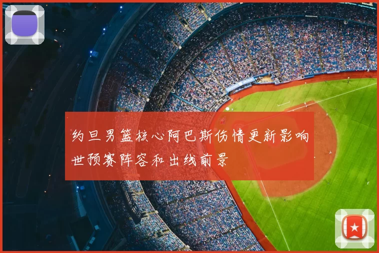 约旦男篮核心阿巴斯伤情更新影响世预赛阵容和出线前景