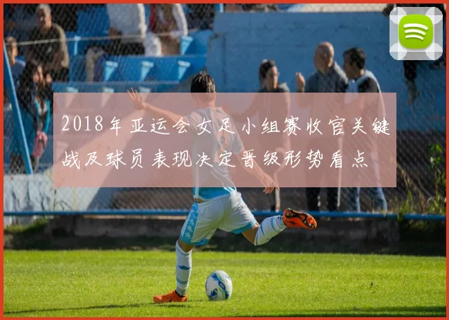 2018年亚运会女足小组赛收官关键战及球员表现决定晋级形势看点