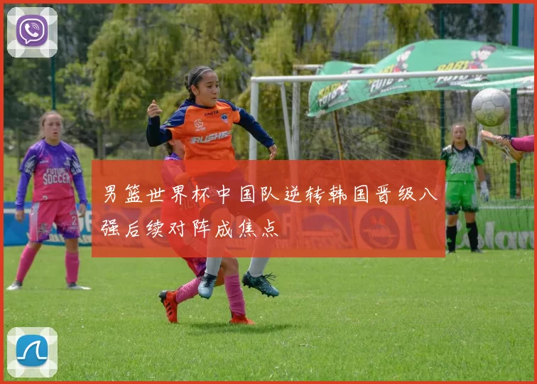 男篮世界杯中国队逆转韩国晋级八强后续对阵成焦点