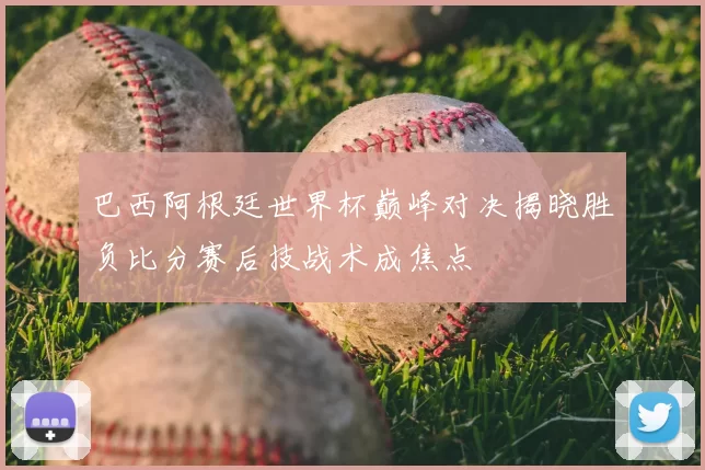 巴西阿根廷世界杯巅峰对决揭晓胜负比分赛后技战术成焦点