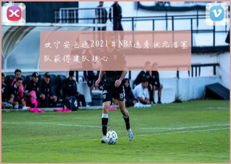 坎宁安当选2021年NBA选秀状元活塞队获得建队核心