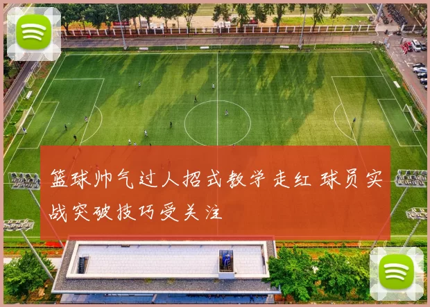 篮球帅气过人招式教学走红 球员实战突破技巧受关注