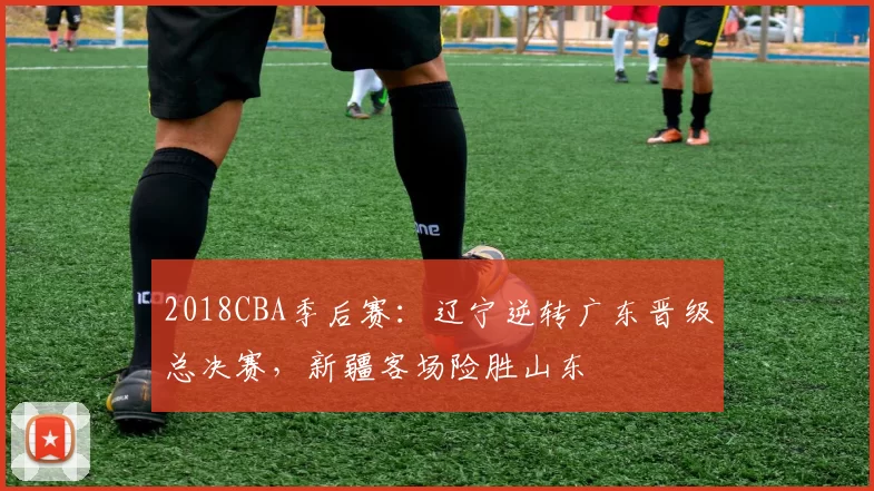 2018CBA季后赛：辽宁逆转广东晋级总决赛，新疆客场险胜山东