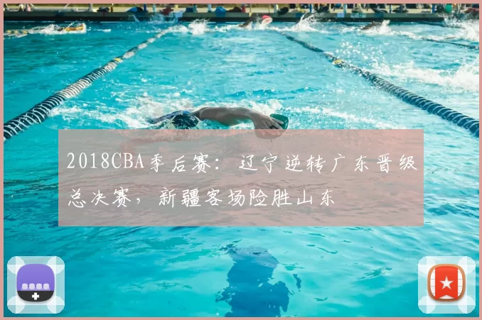 2018CBA季后赛：辽宁逆转广东晋级总决赛，新疆客场险胜山东