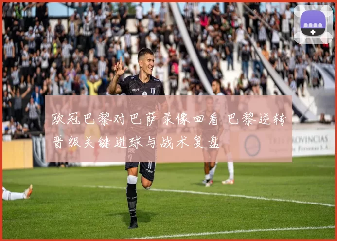 欧冠巴黎对巴萨录像回看 巴黎逆转晋级关键进球与战术复盘