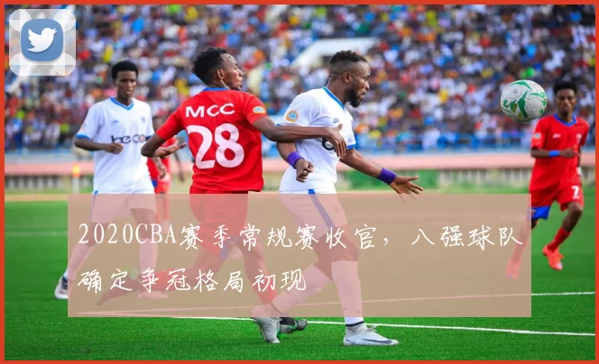 2020CBA赛季常规赛收官，八强球队确定争冠格局初现