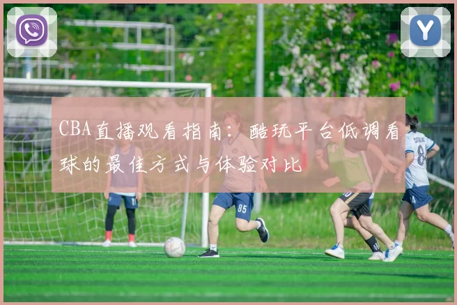 CBA直播观看指南：酷玩平台低调看球的最佳方式与体验对比