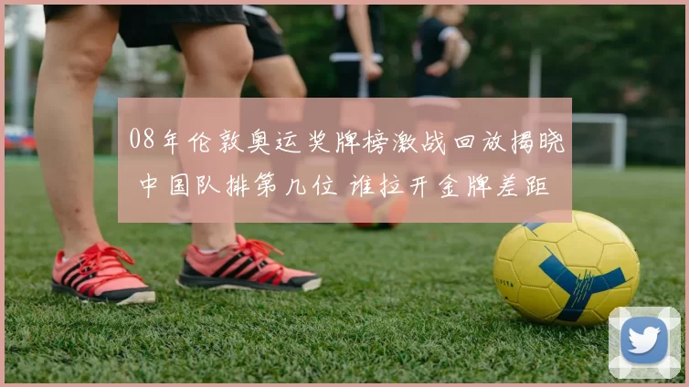 08年伦敦奥运奖牌榜激战回放揭晓 中国队排第几位 谁拉开金牌差距